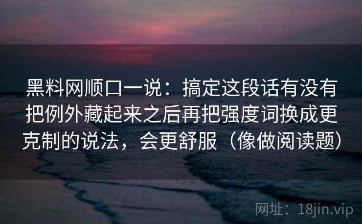 黑料网顺口一说:搞定这段话有没有把例外藏起来之后再把强度词换成更克制的说法,会更舒服(像做阅读题) 黑料网顺口一说:搞定这段话有没有把例外藏起来之后再把强度词换成更克制的说法,会更舒服(像做阅读题)