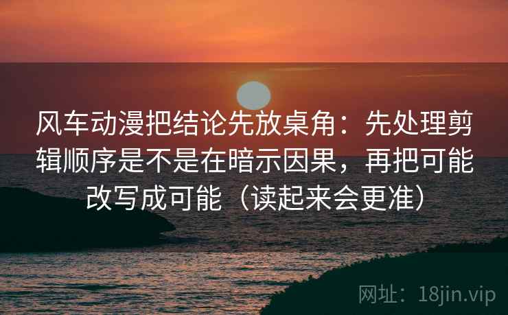 风车动漫把结论先放桌角：先处理剪辑顺序是不是在暗示因果，再把可能改写成可能（读起来会更准）