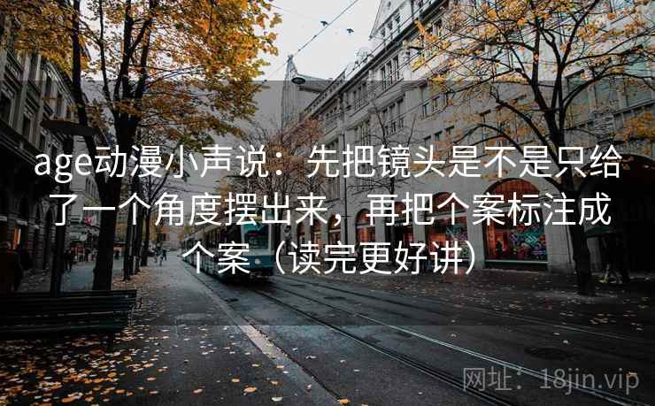 age动漫小声说:先把镜头是不是只给了一个角度摆出来,再把个案标注成个案(读完更好讲)