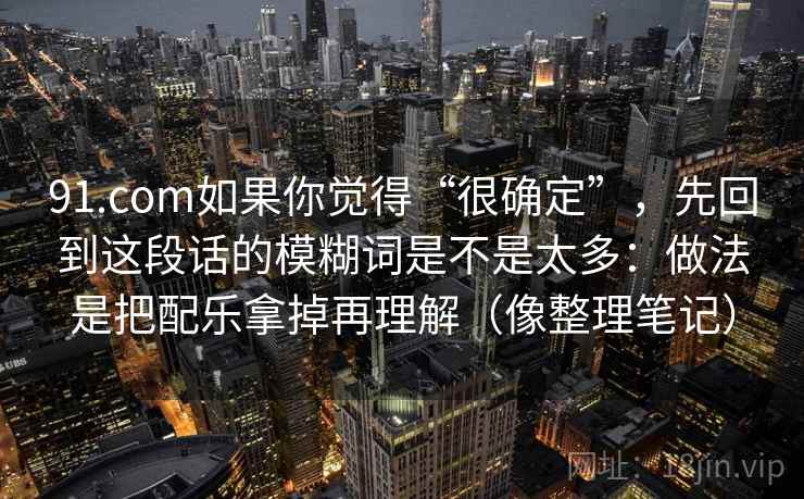 91.com如果你觉得“很确定”，先回到这段话的模糊词是不是太多：做法是把配乐拿掉再理解（像整理笔记）