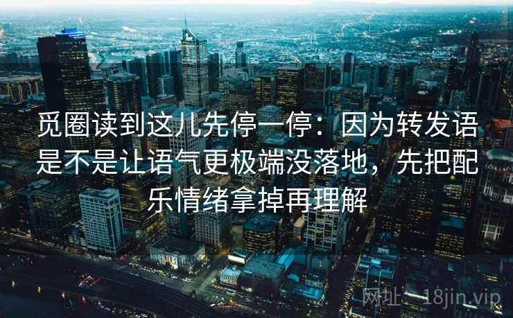 觅圈读到这儿先停一停：因为转发语是不是让语气更极端没落地，先把配乐情绪拿掉再理解