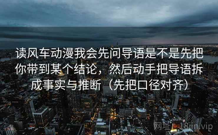 读风车动漫我会先问导语是不是先把你带到某个结论，然后动手把导语拆成事实与推断（先把口径对齐）
