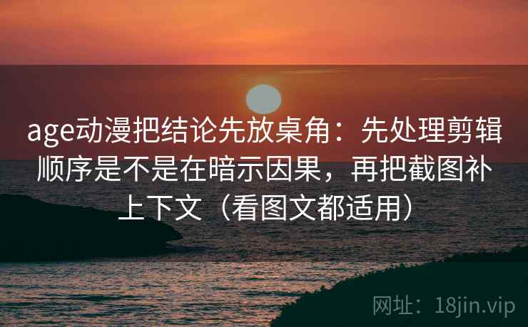 age动漫把结论先放桌角：先处理剪辑顺序是不是在暗示因果，再把截图补上下文（看图文都适用）