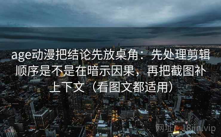 age动漫把结论先放桌角:先处理剪辑顺序是不是在暗示因果,再把截图补上下文(看图文都适用)
